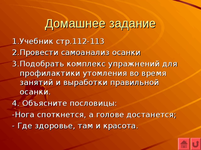 Домашнее задание 1.Учебник стр.112-113 2.Провести самоанализ осанки 3.Подобрать комплекс упражнений для профилактики утомления во время занятий и выработки правильной осанки. 4. Объясните пословицы: -Нога споткнется, а голове достанется; - Где здоровье, там и красота. 