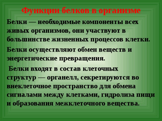 Функции белков в организме   Белки — необходимые компоненты всех живых организмов, они участвуют в большинстве жизненных процессов клетки. Белки осуществляют обмен веществ и энергетические превращения.  Белки входят в состав клеточных структур — органелл, секретируются во внеклеточное пространство для обмена сигналами между клетками, гидролиза пищи и образования межклеточного вещества.