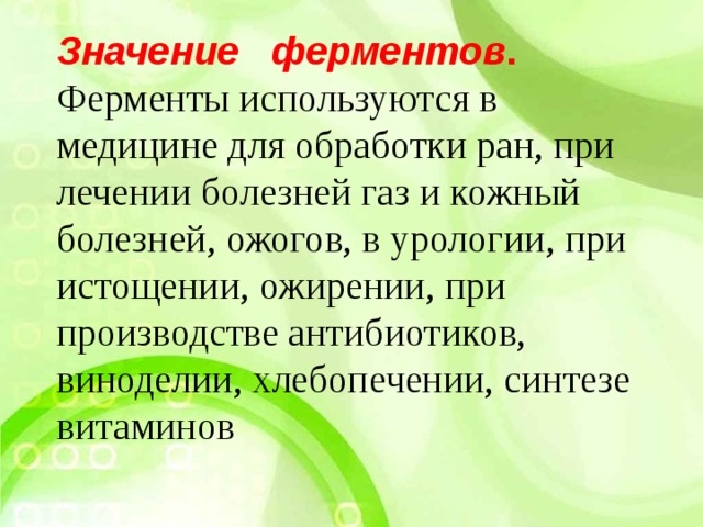 Значение ферментов . Ферменты используются в медицине для обработки ран, при лечении болезней газ и кожный болезней, ожогов, в урологии, при истощении, ожирении, при производстве антибиотиков, виноделии, хлебопечении, синтезе витаминов