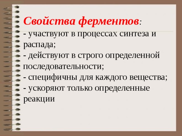 Свойства ферментов :    - участвуют в процессах синтеза и распада;   - действуют в строго определенной последовательности;   - специфичны для каждого вещества;   - ускоряют только определенные реакции