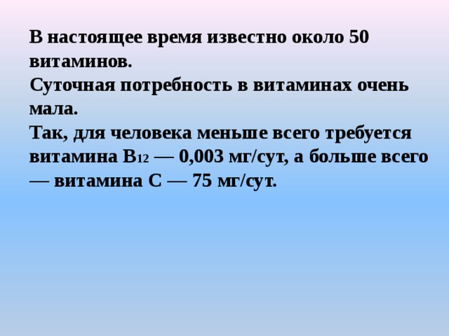 В настоящее время известно около 50 витаминов. Суточная потребность в витаминах очень мала. Так, для человека меньше всего требуется витамина В 12 — 0,003 мг/сут, а больше всего — витамина С — 75 мг/сут.