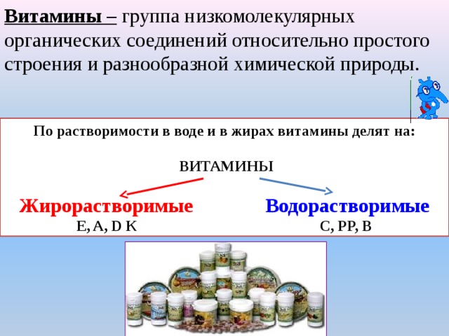 Витамины –  группа низкомолекулярных органических соединений относительно простого строения и разнообразной химической природы. По растворимости в воде и в жирах витамины делят на:                          ВИТАМИНЫ   Жирорастворимые                      Водорастворимые Е, A, D К                                                 С, РР, В