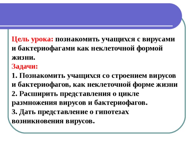 Цель урока:  познакомить учащихся с вирусами и бактериофагами как неклеточной формой жизни. Задачи: 1. Познакомить учащихся со строением вирусов и бактериофагов, как неклеточной форме жизни 2. Расширить представления о цикле размножения вирусов и бактериофагов. 3. Дать представление о гипотезах возникновения вирусов.