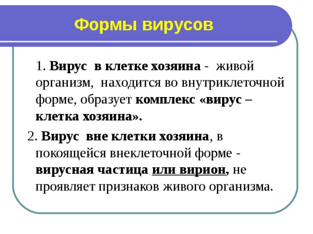 Формы вирусов  1. Вирус в клетке хозяина - живой организм, находится во внутриклеточной форме, образует комплекс «вирус – клетка хозяина».   2. Вирус вне клетки хозяина , в покоящейся внеклеточной форме - вирусная частица или вирион , не проявляет признаков живого организма.