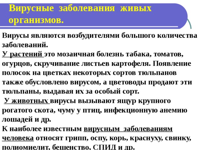 Вирусные заболевания живых организмов. Вирусы являются возбудителями большого количества заболеваний. У растений это мозаичная болезнь табака, томатов, огурцов, скручивание листьев картофеля. Появление полосок на цветках некоторых сортов тюльпанов также обусловлено вирусом, а цветоводы продают эти тюльпаны, выдавая их за особый сорт.  У животных вирусы вызывают ящур крупного рогатого скота, чуму у птиц, инфекционную анемию лошадей и др. К наиболее известным вирусным заболеваниям человека относят грипп, оспу, корь, краснуху, свинку, полиомиелит, бешенство, СПИД и др.
