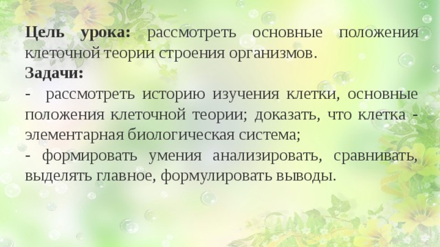 Цель урока: рассмотреть основные положения клеточной теории строения организмов. Задачи: - рассмотреть историю изучения клетки, основные положения клеточной теории; доказать, что клетка - элементарная биологическая система; - формировать умения анализировать, сравнивать, выделять главное, формулировать выводы.