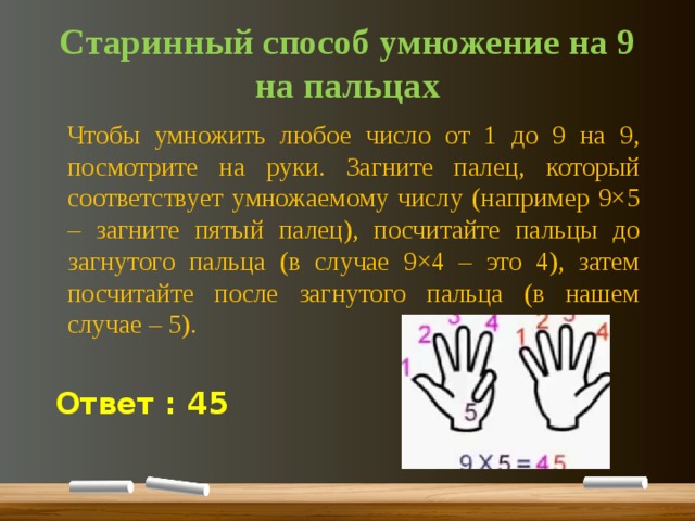 Старинный способ умножение на 9 на пальцах    Чтобы умножить любое число от 1 до 9 на 9, посмотрите на руки. Загните палец, который соответствует умножаемому числу (например 9×5 – загните пятый палец), посчитайте пальцы до загнутого пальца (в случае 9×4 – это 4), затем посчитайте после загнутого пальца (в нашем случае – 5). Ответ : 45 