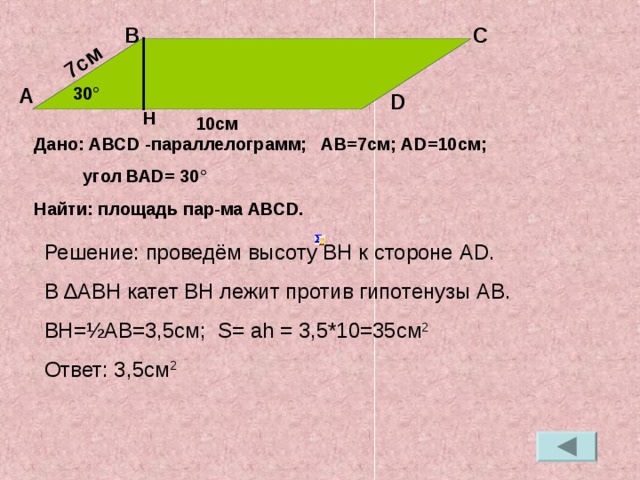 7см В С 30 ° А D H 10см Дано: АВС D  - параллелограмм; АВ=7см; А D =10см;  угол ВА D = 30 ° Найти: площадь пар-ма АВС D . Решение: проведём высоту ВН к стороне А D . В ∆АВН катет ВН лежит против гипотенузы АВ. ВН= ½ АВ=3,5см; S=  ah  =  3 ,5*10=35см 2 Ответ: 3,5см 2