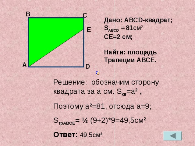 В С Дано: АВС D- квадрат; S АВС D =  81 см 2 СЕ=2 см;  Найти: площадь Трапеции АВСЕ.  E А D Решение: обозначим сторону квадрата за a см. S кв = a 2  , Поэтому a 2 =81 , отсюда a=9 ; S трАВСЕ = ½  (9+2)*9=49,5см 2 Ответ: 49,5см 2