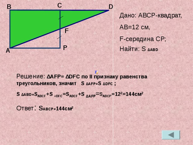 C B D Дано: АВС P- квадрат, А B=12 c м, F- середина С P ; Найти: S ∆ ABD   F P А Решение: ∆ AFP= ∆ DFC по II признаку равенства треугольников, значит S ∆ AFP= S ∆ DFC  ; S ∆ ABD= S ABCF +S ∆  DFC =S ABCF +S ∆ AFP =s ABCP =12 2 =144c м 2 Ответ : S ABCP= 144c м 2