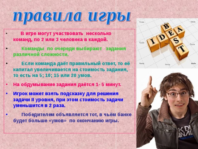 В игре могут участвовать несколько команд, по 2 или 3 человека в каждой.  Команды по очереди выбирают задания различной сложности.  Если команда даёт правильный ответ, то её капитал увеличивается на стоимость задания, то есть на 5; 10; 15 или 20 умов. На обдумывание задания даётся 1- 5 минут. Игрок может взять подсказку для решения задачи II уровня, при этом стоимость задачи уменьшится в 2 раза.  Победителем объявляется тот, в чьём банке будет больше «умов» по окончанию игры.