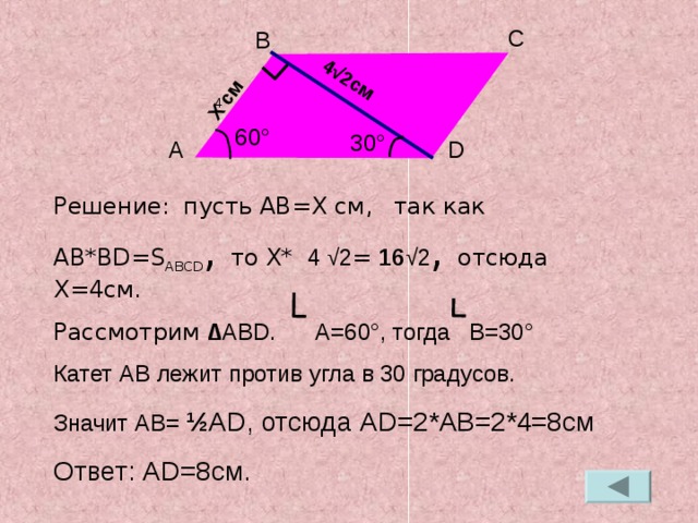 4 √2 см X  c м C B 4 60 ° 30 ° D A Решение:  пусть AB=X см,  так как  AB*BD=S ABCD , то X*  4 √2 = 16 √2 , отсюда X=4 см. Рассмотрим ∆ ABD . A =60 ° , тогда B=30 ° Катет AB лежит против угла в 30 градусов. Значит AB= ½ AD , отсюда AD=2*AB=2*4=8 см Ответ: AD=8 см.