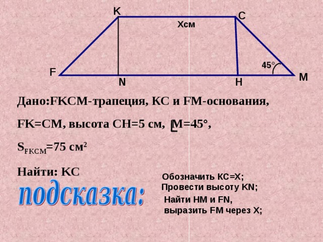 K C X см 45 ° F M H N Дано: FKCM- трапеция, КС и FM- основания, FK=C М, высота CH=5 см, M=45 ° , S FKCM =75 см 2 Найти: KC  Обозначить КС =X ; Провести высоту KN ; Найти HM и FN , выразить FM через X ;
