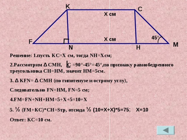 K C X см 45 ° X см F M H N Решение:  1.пусть KC=X см, тогда NH=X см; 2.Рассмотрим ∆ CMH , C = 90 ° - 45 ° =45 ° ,по признаку равнобедренного треугольника CH=HM , значит HM=5 см. 3. ∆  KFN= ∆  CMH ( по гипотенузе и острому углу), Следовательно FN=HM , FN=5 см; 4. FM=FN+NH+HM=5+X+5=10+X 5 . ½ ( FM+KC)*CH=S тр, отсюда ½  ( 10+X+X) *5 =75 ; X=10 Ответ: KC=10 см.