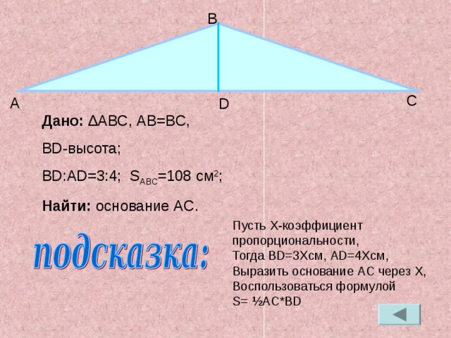 В С А D Дано: ∆ ABC , А B=BC , BD- высота; BD : AD=3 :4; S ABC =108 см 2 ; Найти: основание AC . Пусть X- коэффициент пропорциональности, Тогда BD=3X см, А D=4X см, Выразить основание AC через X , Воспользоваться формулой S= ½AC*BD