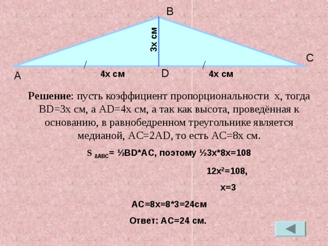 3 x c м B C D 4 x c м 4 x c м А Решение : пусть коэффициент пропорциональности x , тогда BD=3x см, а AD=4x c м, а так как высота, проведённая к основанию, в равнобедренном треугольнике является медианой, AC=2AD , то есть AC=8x c м. S ∆ ABC = ½BD*AC , поэтому ½ 3 x*8x=108  12x 2 =108 ,   x=3 АС=8 x=8*3=24c м Ответ: AC=24 c м.