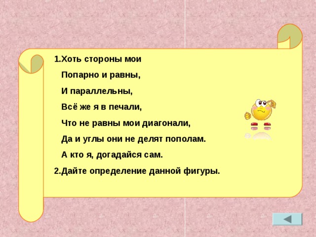 1.Хоть стороны мои  Попарно и равны,  И параллельны,  Всё же я в печали,  Что не равны мои диагонали,  Да и углы они не делят пополам.  А кто я, догадайся сам. 2.Дайте определение данной фигуры.