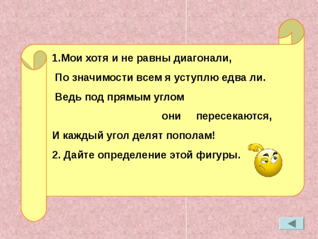 1.Мои хотя и не равны диагонали,  По значимости всем я уступлю едва ли.  Ведь под прямым углом  они пересекаются, И каждый угол делят пополам! 2. Дайте определение этой фигуры.