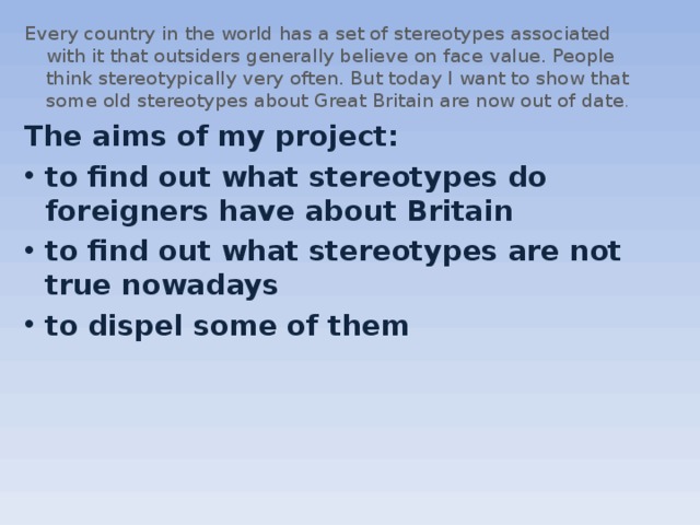 Every country in the world has a set of stereotypes associated with it that outsiders generally believe on face value. People think stereotypically very often. But today I want to show that some old stereotypes about Great Britain are now out of date . The aims of my project: to find out what stereotypes do foreigners have about Britain to find out what stereotypes are not true nowadays to dispel some of them  