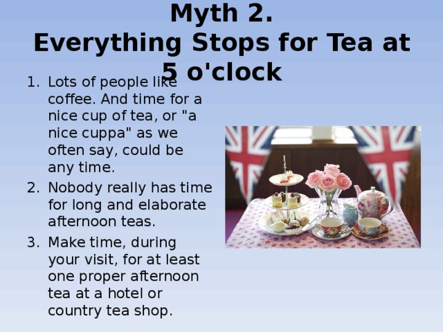 Myth 2.  Everything Stops for Tea at 5 o'clock Lots of people like coffee. And time for a nice cup of tea, or 