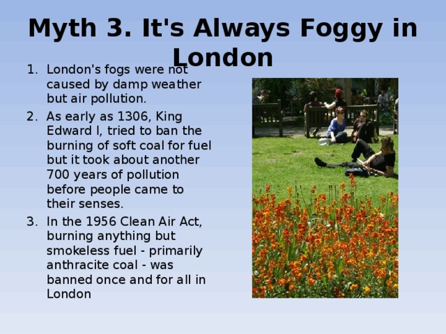 Myth 3. It's Always Foggy in London London's  fogs were not caused by damp weather but air pollution. As early as 1306, King Edward I, tried to ban the burning of soft coal for fuel but it took about another 700 years of pollution before people came to their senses. In the 1956 Clean Air Act, burning anything but smokeless fuel - primarily anthracite coal - was banned once and for all in London 