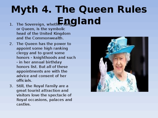 Myth 4. The Queen Rules England The Sovereign, whether King or Queen, is the symbolic head of the United Kingdom and the Commonwealth. The Queen has the power to appoint some high ranking clergy and to grant some honors - knighthoods and such - in her annual birthday honors list. But all of these appointments are with the advice and consent of her officials. Still, the Royal Family are a great tourist attraction and visitors love the spectacle of Royal occasions, palaces and castles. 