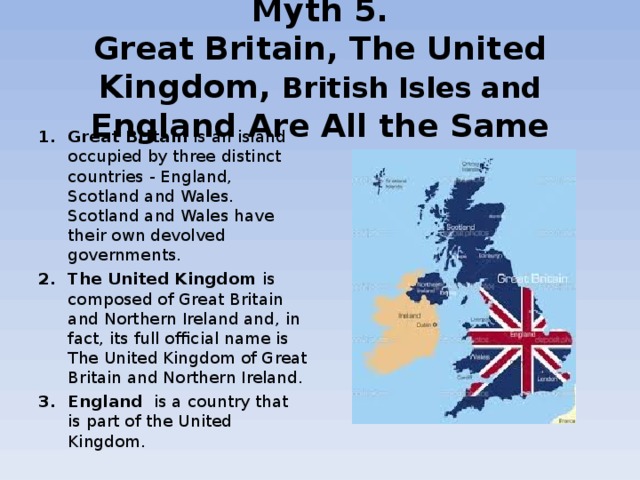  Myth 5.  Great Britain, The United Kingdom, British Isles and England Are All the Same   Great Britain  is an island occupied by three distinct countries - England, Scotland and Wales. Scotland and Wales have their own devolved governments. The United Kingdom  is composed of Great Britain and Northern Ireland and, in fact, its full official name is The United Kingdom of Great Britain and Northern Ireland. England   is a country that is part of the United Kingdom. 