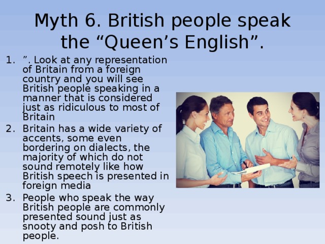 Myth 6 . British people speak the “Queen’s English”. ” . Look at any representation of Britain from a foreign country and you will see British people speaking in a manner that is considered just as ridiculous to most of Britain Britain has a wide variety of accents, some even bordering on dialects, the majority of which do not sound remotely like how British speech is presented in foreign media People who speak the way British people are commonly presented sound just as snooty and posh to British people. 