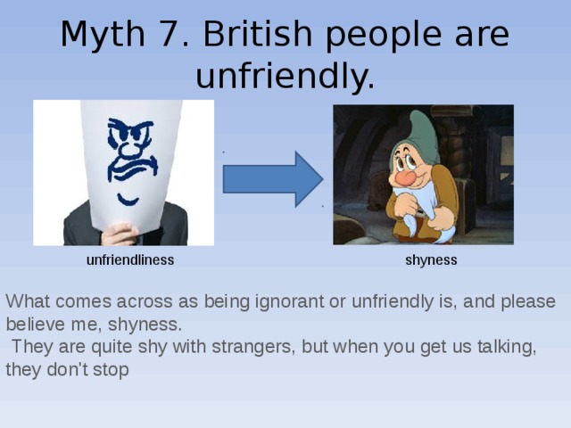 Myth 7. British people are unfriendly. unfriendliness shyness What comes across as being ignorant or unfriendly is, and please believe me, shyness.  They are quite shy with strangers, but when you get us talking, they don't stop 