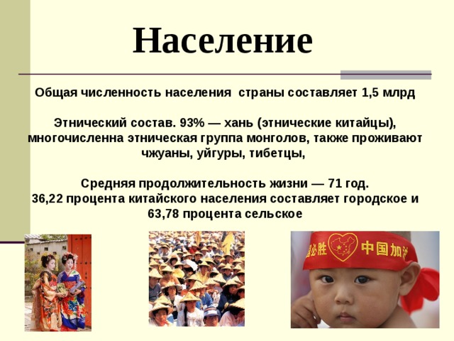  Население Общая численность населения страны составляет 1,5 млрд  Этнический состав. 93% — хань (этнические китайцы), многочисленна этническая группа монголов, также проживают чжуаны, уйгуры, тибетцы,  Средняя продолжительность жизни — 71 год. 36,22 процента китайского населения составляет городское и 63,78 процента сельское 