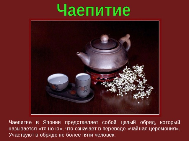 Чаепитие в Японии представляет собой целый обряд, который называется «тя но ю», что означает в переводе «чайная церемония». Участвуют в обряде не более пяти человек. 