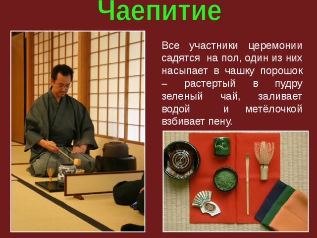 Все участники церемонии садятся на пол, один из них насыпает в чашку порошок – растертый в пудру зеленый чай, заливает водой и метёлочкой взбивает пену. 