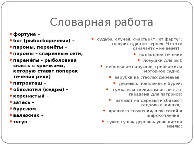 Словарная работа фортуна – бот (рыбосборочный) – паромы, перемёты – паромы – спаренные сети, перемёты - рыболовная снасть с крючками, которую ставят поперек течения реки) патронташ – обколотил (кедры) – коренастый – затесь – бурелом – валежник – тягун - судьба, случай, счастье (“Нет фарту”, – говорит один из героев. Что это означает? – не везёт); подводное течение ловушки для рыб небольшое парусное, гребное или моторное судно; зарубки на стволах деревьев; деревья, поваленные бурей;  сумка или специальная лента с гнёздами для патронов;  залазят на деревья и сбивают кедровые шишки; крепкого сложения, невысокий и широкоплечий; сухие сучья, деревья, упавшие на землю; 