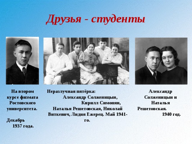 Друзья - студенты На втором курсе физмата Ростовского университета. Декабрь 1937 года. Неразлучная пятёрка: Александр Солженицын, Кирилл Симонян, Наталья Решетовская, Николай Виткевич, Лидия Ежерец. Май 1941-го. Александр Солженицын и Наталья Решетовская. 1940 год. 