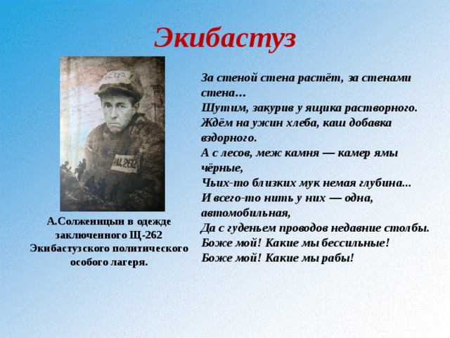 Экибастуз За стеной стена растёт, за стенами стена … Шутим, закурив у ящика растворного. Ждём на ужин хлеба, каш добавка вздорного. А с лесов, меж камня — камер ямы чёрные, Чьих-то близких мук немая глубина... И всего-то нить у них — одна, автомобильная, Да с гуденьем проводов недавние столбы. Боже мой! Какие мы бессильные! Боже мой! Какие мы рабы! А.Солженицын в одежде заключенного Щ-262 Экибастузского политического особого лагеря. 