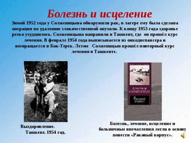 Болезнь и исцеление  Зимой 1952 года у Солженицына обнаружили рак, в лагере ему была сделана операция по удалению злокачественной опухоли. К концу 1953 года здоровье резко ухудшилось. Солженицына направили в Ташкент, где он прошёл курс лечения. В феврале 1954 года выписывается из онкодиспансера и возвращается в Кок-Терек. Летом Солженицын прошёл повторный курс лечения в Ташкенте. Болезнь, лечение, исцеление и больничные впечатления легли в основу повести «Раковый корпус». Выздоровление. Ташкент. 1954 год. 