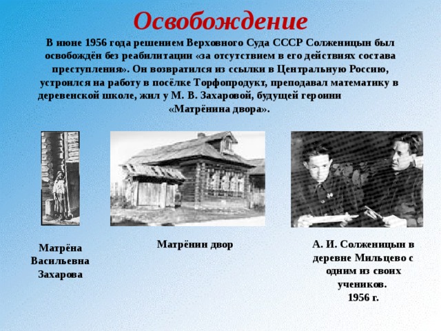Освобождение  В июне 1956 года решением Верховного Суда СССР Солженицын был освобождён без реабилитации «за отсутствием в его действиях состава преступления». Он возвратился из ссылки в Центральную Россию, устроился на работу в посёлке Торфопродукт, преподавал математику в деревенской школе, жил у М. В. Захаровой, будущей героини «Матрёнина двора». Матрёнин двор А. И. Солженицын в деревне Мильцево с одним из своих учеников. 1956 г. Матрёна Васильевна Захарова 