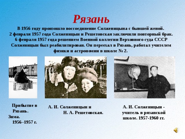   Рязань  В 1956 году произошло воссоединение Солженицына с бывшей женой.  2 февраля 1957 года Солженицын и Решетовская заключили повторный брак.  6 февраля 1957 года решением Военной коллегии Верховного суда СССР Солженицын был реабилитирован. Он переехал в Рязань, работал учителем физики и астрономии в школе № 2.   Прибытие в Рязань. Зима. 1956–1957 г. А. И. Солженицын - учитель в рязанской школе. 1957-1960 гг. А. И. Солженицын и Н. А. Решетовская.  