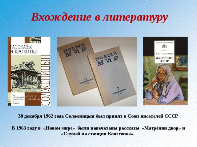  Вхождение в литературу   30 декабря 1962 года Солженицын был принят в Союз писателей СССР.  В 1963 году в «Новом мире» были напечатаны рассказы «Матрёнин двор» и «Случай на станции Кочетовка». 