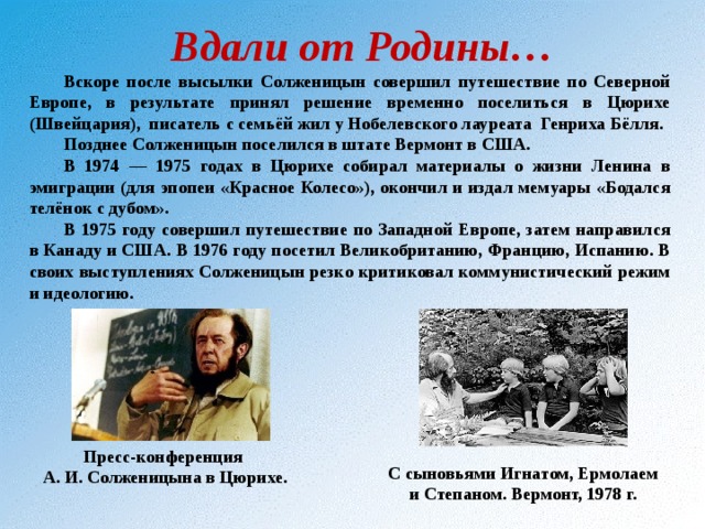 Вдали от Родины… Вскоре после высылки Солженицын совершил путешествие по Северной Европе, в результате принял решение временно поселиться в Цюрихе (Швейцария), писатель с семьёй жил у Нобелевского лауреата Генриха Бёлля. Позднее Солженицын поселился в штате Вермонт в США. В 1974 — 1975 годах в Цюрихе собирал материалы о жизни Ленина в эмиграции (для эпопеи «Красное Колесо»), окончил и издал мемуары «Бодался телёнок с дубом». В 1975 году совершил путешествие по Западной Европе, затем направился в Канаду и США. В 1976 году посетил Великобританию, Францию, Испанию. В своих выступлениях Солженицын резко критиковал коммунистический режим и идеологию. Пресс-конференция А. И. Солженицына в Цюрихе.  С сыновьями Игнатом, Ермолаем и Степаном. Вермонт, 1978 г.  