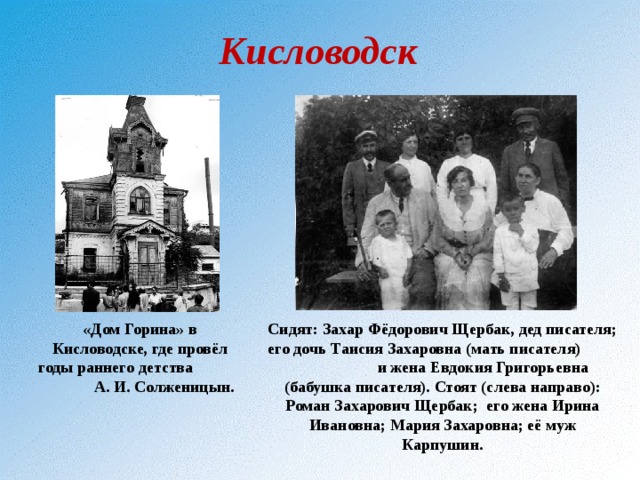 Кисловодск «Дом Горина» в Кисловодске, где провёл годы раннего детства А. И. Солженицын. Сидят: Захар Фёдорович Щербак, дед писателя; его дочь Таисия Захаровна (мать писателя) и жена Евдокия Григорьевна (бабушка писателя). Стоят (слева направо): Роман Захарович Щербак; его жена Ирина Ивановна; Мария Захаровна; её муж Карпушин. 
