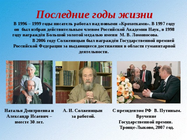  Последние годы жизни  В 1996 – 1999 годы писатель работал над новыми «Крохотками». В 1997 году он был избран действительным членом Российской Академии Наук, в 1998 году награждён Большой золотой медалью имени М. В. Ломоносова. В 2006 году Солженицын был награждён Государственной премией Российской Федерации за выдающиеся достижения в области гуманитарной деятельности.    С президентом РФ В. Путиным. Вручение Государственной премии. Троице-Лыково, 2007 год. Наталья Дмитриевна и Александр Исаевич – вместе 30 лет. А. И. Солженицын за работой. 