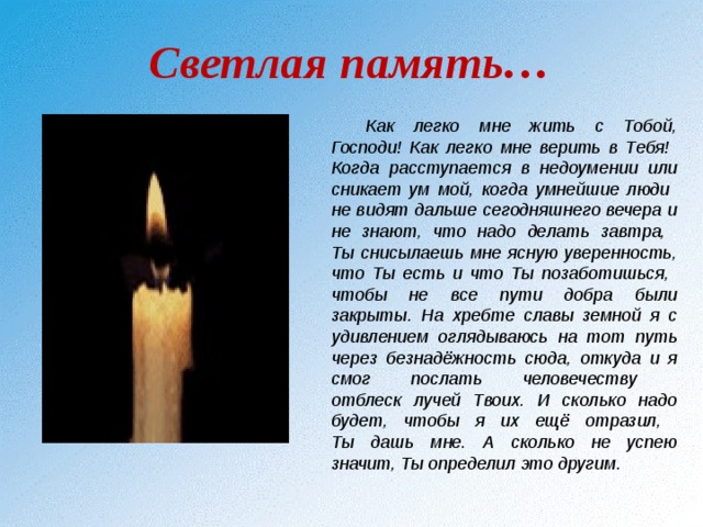 Светлая память… Как легко мне жить с Тобой, Господи! Как легко мне верить в Тебя!  Когда расступается в недоумении или сникает ум мой, когда умнейшие люди  не видят дальше сегодняшнего вечера и не знают, что надо делать завтра,  Ты снисылаешь мне ясную уверенность, что Ты есть и что Ты позаботишься,  чтобы не все пути добра были закрыты. На хребте славы земной я с удивлением оглядываюсь на тот путь через безнадёжность сюда, откуда и я смог послать человечеству  отблеск лучей Твоих. И сколько надо будет, чтобы я их ещё отразил,  Ты дашь мне. А сколько не успею значит, Ты определил это другим. 