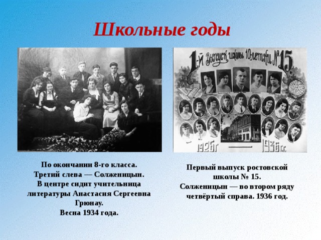 Школьные годы По окончании 8-го класса. Третий слева — Солженицын. В центре сидит учительница литературы Анастасия Сергеевна Грюнау. Весна 1934 года. Первый выпуск ростовской школы № 15. Солженицын — во втором ряду четвёртый справа. 1936 год. 