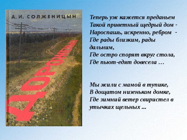 Теперь уж кажется преданьем Такой приветный щедрый дом - Нароспашь, искренно, ребром - Где рады близким, рады дальним, Где остро спорят вкруг стола, Где пьют-едят довесела …   Мы жили с мамой в тупике, В дощатом низеньком домке, Где зимний ветер свиристел в утычках щельных ...  