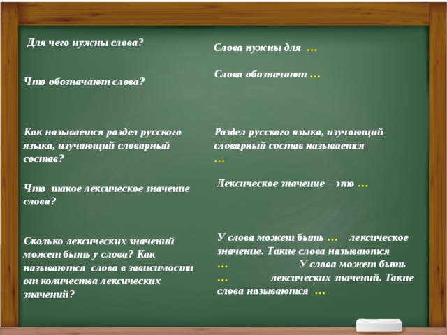 Для чего нужны слова? Слова нужны для … Слова обозначают … Что обозначают слова? Как называется раздел русского языка, изучающий словарный состав? Раздел русского языка, изучающий словарный состав называется … Лексическое значение – это … Что такое лексическое значение слова? У слова может быть … лексическое значение. Такие слова называются … У слова может быть … лексических значений. Такие слова называются …  Сколько лексических значений может быть у слова? Как называются слова в зависимости от количества лексических значений?