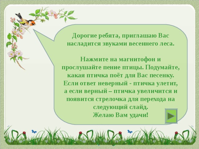 Дорогие ребята, приглашаю Вас насладится звуками весеннего леса.  Нажмите на магнитофон и прослушайте пение птицы. Подумайте, какая птичка поёт для Вас песенку. Если ответ неверный - птичка улетит, а если верный – птичка увеличится и появится стрелочка для перехода на следующий слайд. Желаю Вам удачи!  