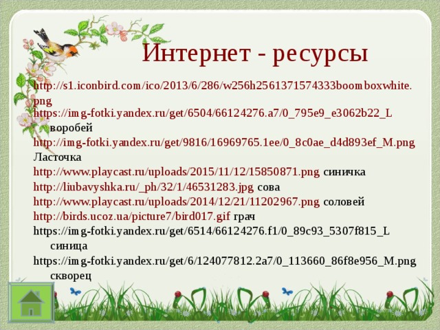 Интернет - ресурсы http://s1.iconbird.com/ico/2013/6/286/w256h2561371574333boomboxwhite.png https://img-fotki.yandex.ru/get/6504/66124276.a7/0_795e9_e3062b22_L воробей http://img-fotki.yandex.ru/get/9816/16969765.1ee/0_8c0ae_d4d893ef_M.png Ласточка http://www.playcast.ru/uploads/2015/11/12/15850871.png синичка http://liubavyshka.ru/_ph/32/1/46531283.jpg сова http://www.playcast.ru/uploads/2014/12/21/11202967.png соловей http://birds.ucoz.ua/picture7/bird017.gif грач https://img-fotki.yandex.ru/get/6514/66124276.f1/0_89c93_5307f815_L синица https://img-fotki.yandex.ru/get/6/124077812.2a7/0_113660_86f8e956_M.png скворец 