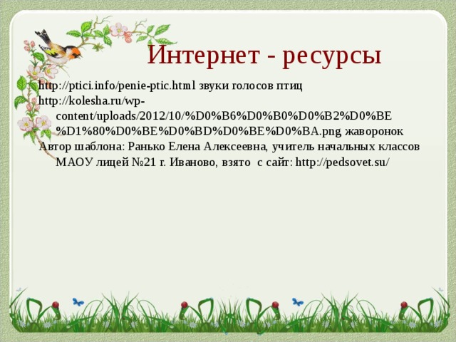 Интернет - ресурсы http://ptici.info/penie-ptic.html звуки голосов птиц http://kolesha.ru/wp-content/uploads/2012/10/%D0%B6%D0%B0%D0%B2%D0%BE%D1%80%D0%BE%D0%BD%D0%BE%D0%BA.png жаворонок Автор шаблона: Ранько Елена Алексеевна, учитель начальных классов МАОУ лицей №21 г. Иваново, взято с сайт: http://pedsovet.su/ 