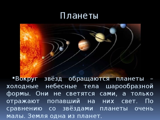Планеты Вокруг звёзд обращаются планеты – холодные небесные тела шарообразной формы. Они не светятся сами, а только отражают попавший на них свет. По сравнению со звёздами планеты очень малы. Земля одна из планет. 